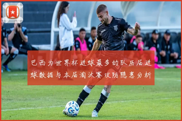 巴西为世界杯进球最多的队历届进球数据与本届淘汰赛攻防隐患分析