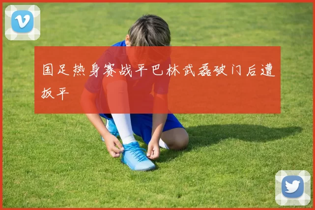 国足热身赛战平巴林武磊破门后遭扳平