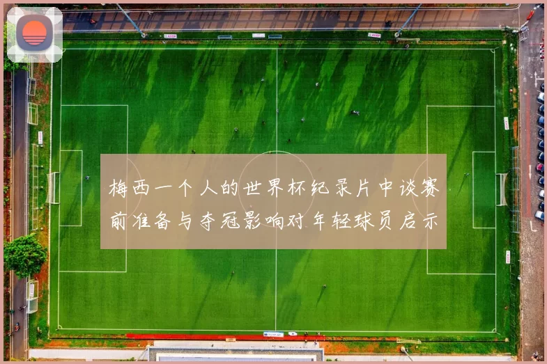 梅西一个人的世界杯纪录片中谈赛前准备与夺冠影响对年轻球员启示