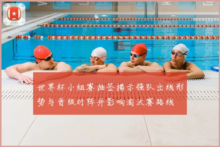 世界杯小组赛抽签揭示强队出线形势与晋级对阵并影响淘汰赛路线