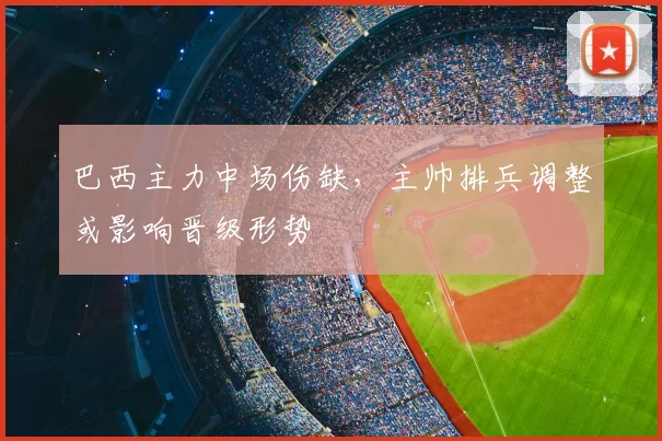 巴西主力中场伤缺,主帅排兵调整或影响晋级形势