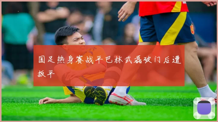 国足热身赛战平巴林武磊破门后遭扳平