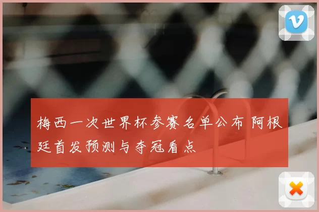 梅西一次世界杯参赛名单公布 阿根廷首发预测与夺冠看点