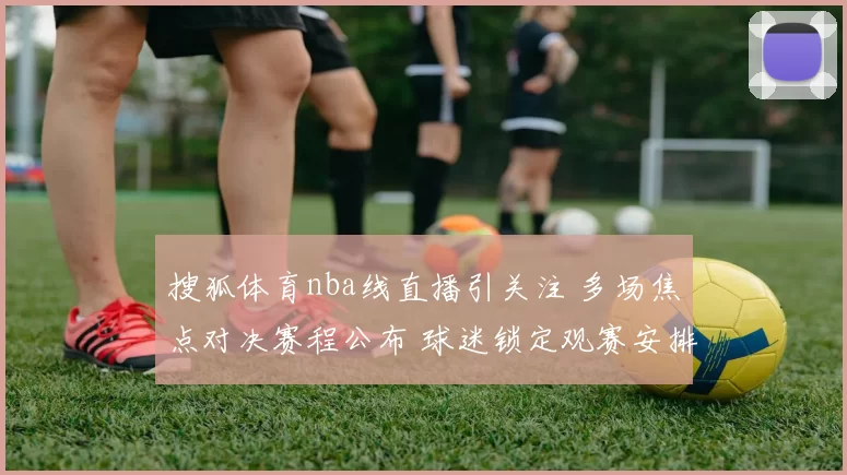 搜狐体育nba线直播引关注 多场焦点对决赛程公布 球迷锁定观赛安排