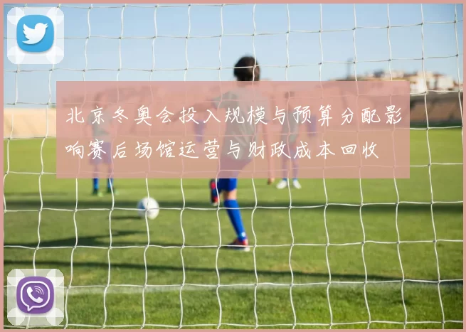 北京冬奥会投入规模与预算分配影响赛后场馆运营与财政成本回收