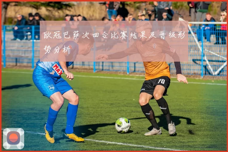 欧冠巴萨次回合比赛结果及晋级形势分析