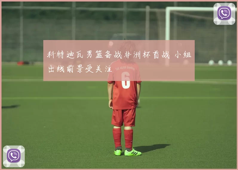 科特迪瓦男篮备战非洲杯首战 小组出线前景受关注