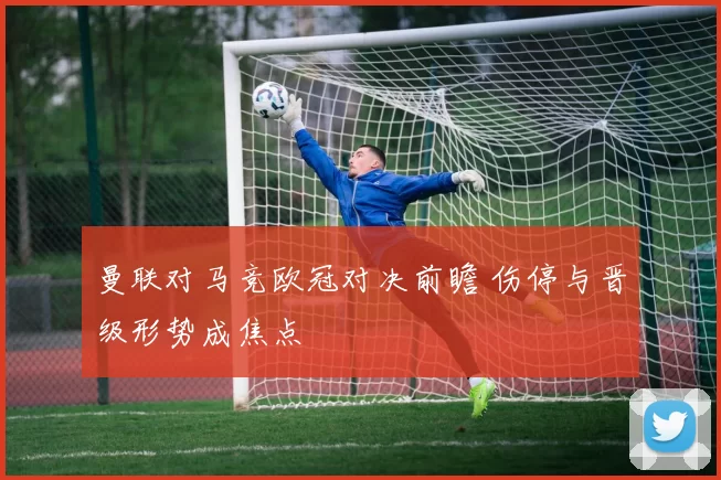 曼联对马竞欧冠对决前瞻 伤停与晋级形势成焦点