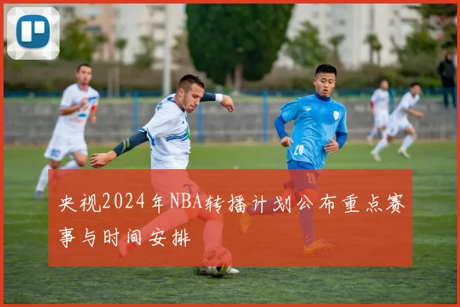 央视2024年NBA转播计划公布重点赛事与时间安排