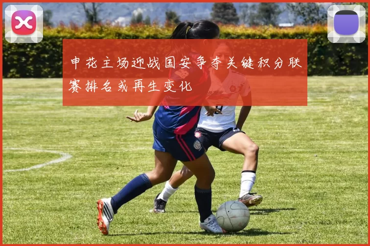 申花主场迎战国安争夺关键积分联赛排名或再生变化