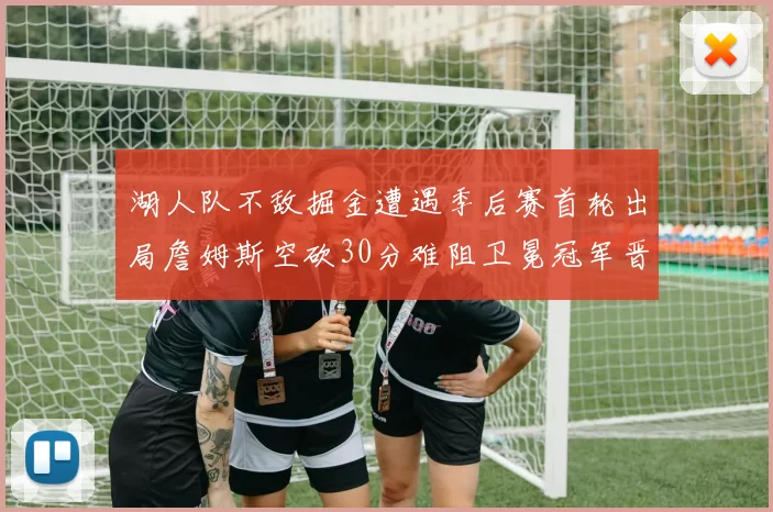 湖人队不敌掘金遭遇季后赛首轮出局詹姆斯空砍30分难阻卫冕冠军晋级