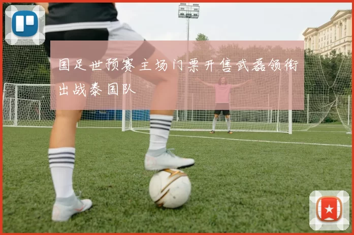 国足世预赛主场门票开售武磊领衔出战泰国队