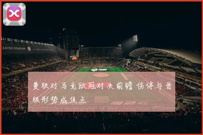 曼联对马竞欧冠对决前瞻 伤停与晋级形势成焦点