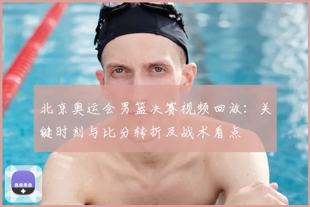 北京奥运会男篮决赛视频回放：关键时刻与比分转折及战术看点