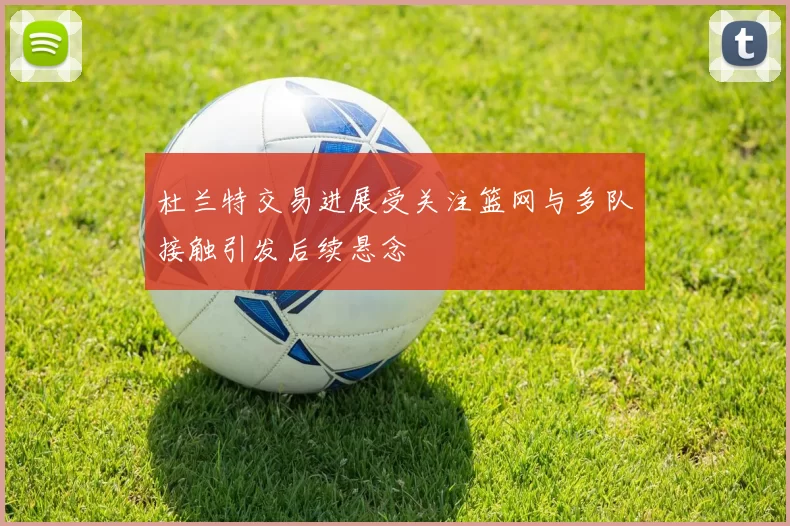 杜兰特交易进展受关注篮网与多队接触引发后续悬念