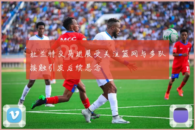 杜兰特交易进展受关注篮网与多队接触引发后续悬念