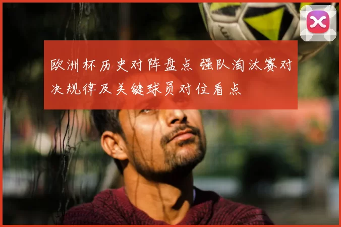欧洲杯历史对阵盘点 强队淘汰赛对决规律及关键球员对位看点