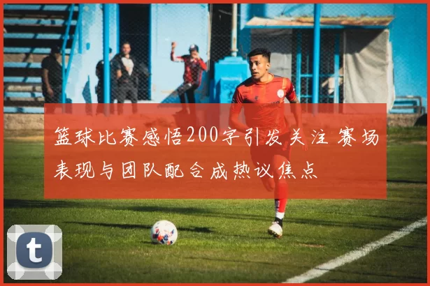 篮球比赛感悟200字引发关注 赛场表现与团队配合成热议焦点