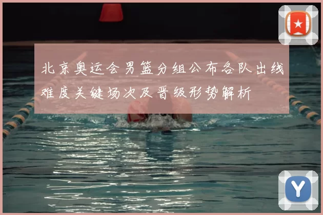 北京奥运会男篮分组公布各队出线难度关键场次及晋级形势解析