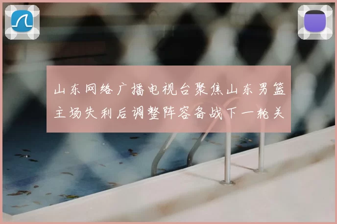 山东网络广播电视台聚焦山东男篮主场失利后调整阵容备战下一轮关键战