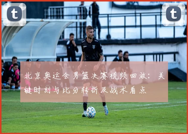 北京奥运会男篮决赛视频回放：关键时刻与比分转折及战术看点