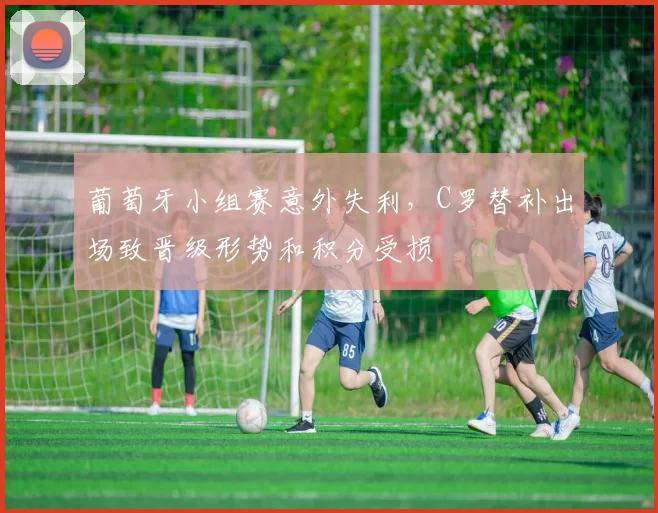 葡萄牙小组赛意外失利，C罗替补出场致晋级形势和积分受损