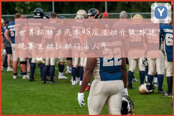 世界杯助力汽车4S店活动升级 球迷观赛互动拉动门店人气